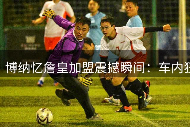 博纳忆詹皇加盟震撼瞬间：车内狂喜晃动